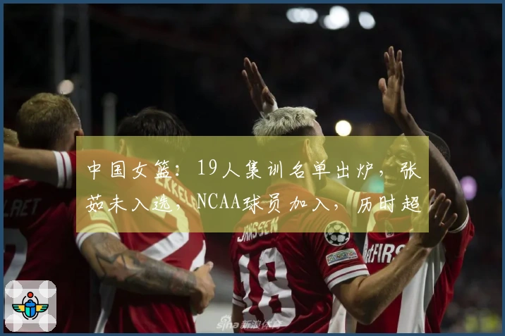 中国女篮：19人集训名单出炉，张茹未入选，NCAA球员加入，历时超长集训