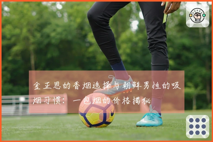金正恩的香烟选择与朝鲜男性的吸烟习惯：一包烟的价格揭秘
