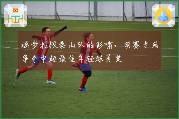 逐步扎根泰山队的彭啸，明赛季或争夺中超最佳年轻球员奖