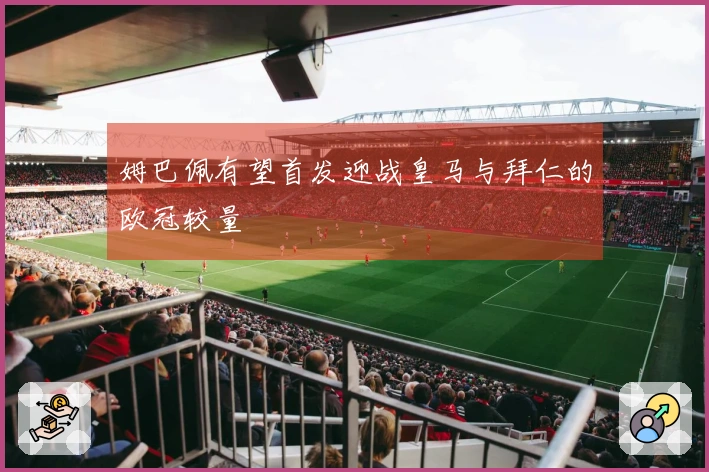 姆巴佩有望首发迎战皇马与拜仁的欧冠较量