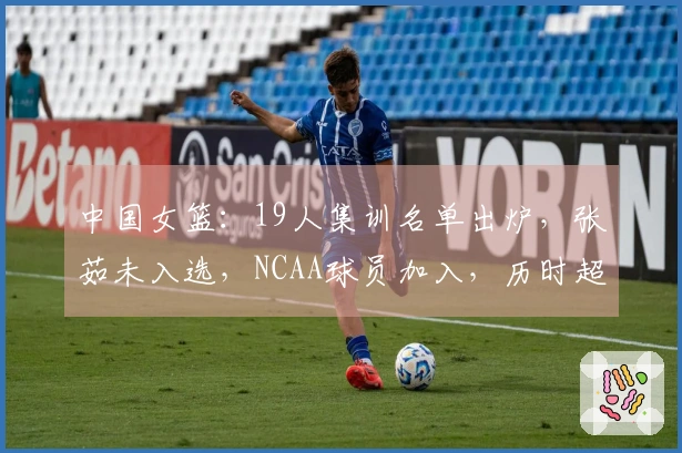 中国女篮：19人集训名单出炉，张茹未入选，NCAA球员加入，历时超长集训