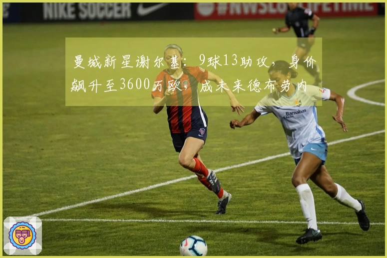 曼城新星谢尔基：9球13助攻，身价飙升至3600万欧，成未来德布劳内接班人
