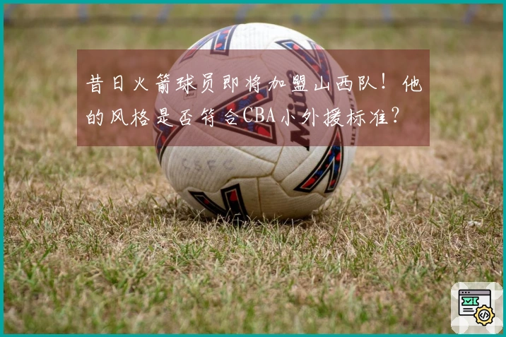 昔日火箭球员即将加盟山西队！他的风格是否符合CBA小外援标准？