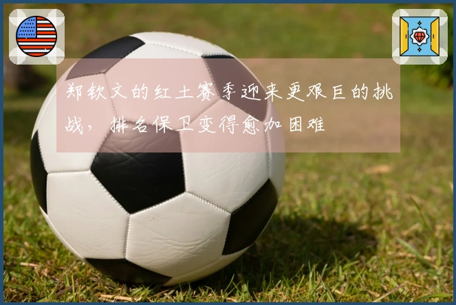 郑钦文的红土赛季迎来更艰巨的挑战，排名保卫变得愈加困难