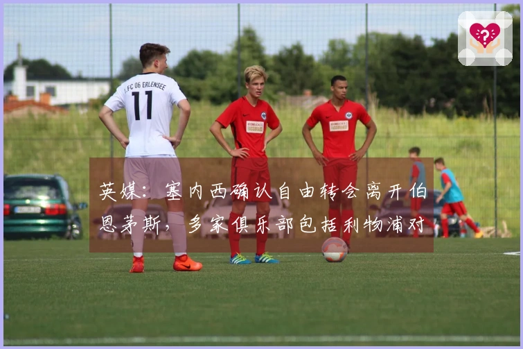 英媒：塞内西确认自由转会离开伯恩茅斯，多家俱乐部包括利物浦对其感兴趣