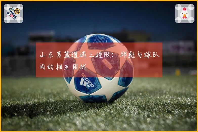 山东男篮遭遇三连败：邱彪与球队间的相互困扰