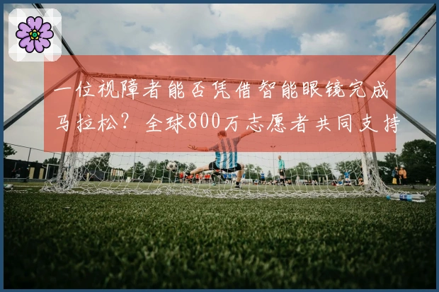 一位视障者能否凭借智能眼镜完成马拉松？全球800万志愿者共同支持他的挑战！