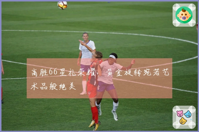 高胜66星礼荣耀，黄金旋转宛若艺术品般绝美