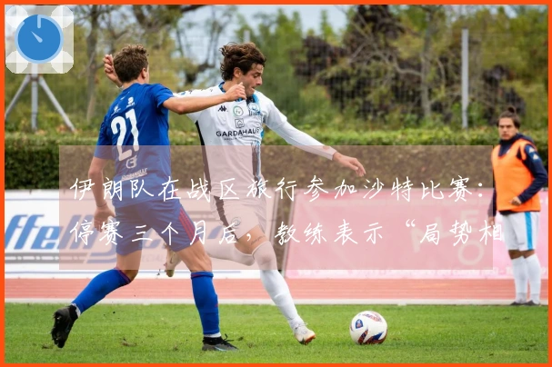 伊朗队在战区旅行参加沙特比赛：停赛三个月后，教练表示“局势相当复杂”