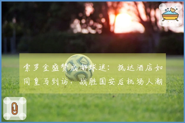 索罗金盛赞成都球迷：抵达酒店如同皇马到访，战胜国安后机场人潮涌动