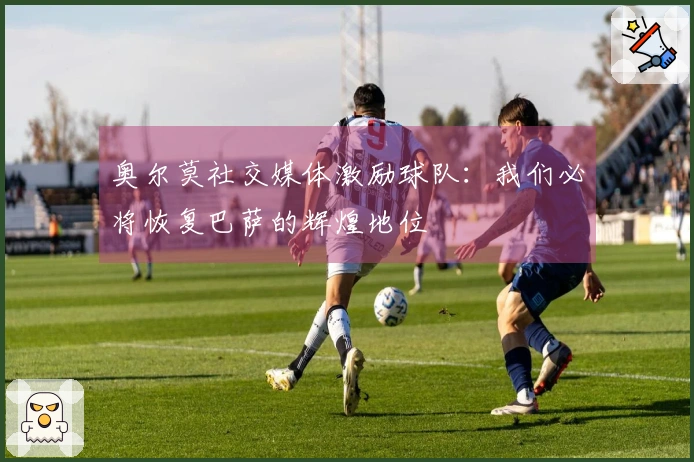 奥尔莫社交媒体激励球队：我们必将恢复巴萨的辉煌地位