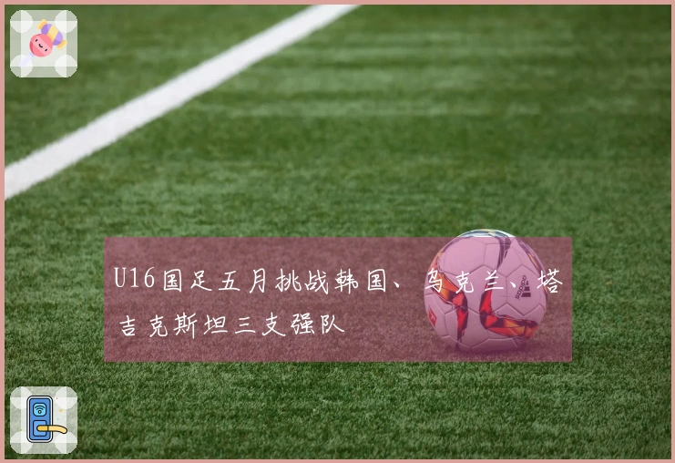 U16国足五月挑战韩国、乌克兰、塔吉克斯坦三支强队