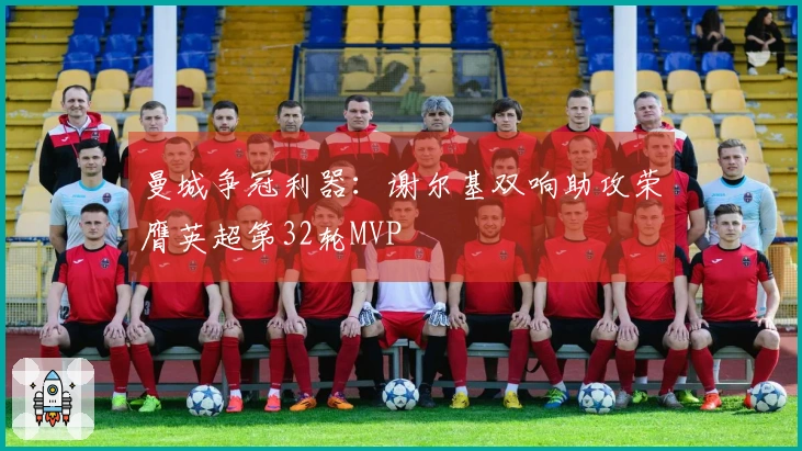 曼城争冠利器：谢尔基双响助攻荣膺英超第32轮MVP