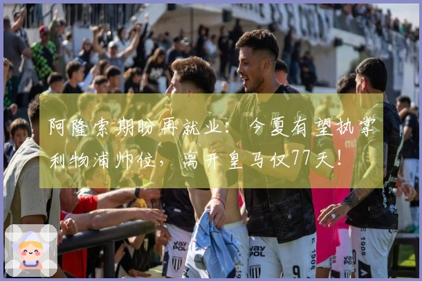 阿隆索期盼再就业：今夏有望执掌利物浦帅位，离开皇马仅77天！