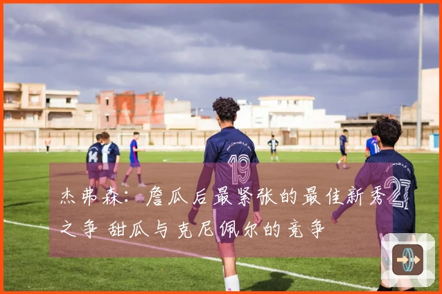 杰弗森：詹瓜后最紧张的最佳新秀之争 甜瓜与克尼佩尔的竞争