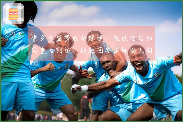 索罗金盛赞成都球迷：抵达酒店如同皇马到访，战胜国安后机场人潮涌动