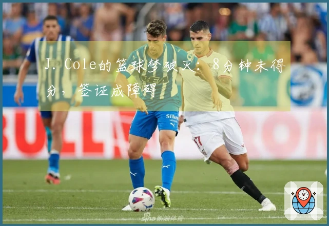 J. Cole的篮球梦破灭：8分钟未得分，签证成障碍