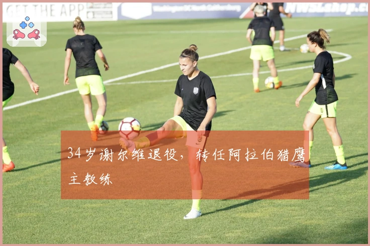 34岁谢尔维退役，转任阿拉伯猎鹰主教练
