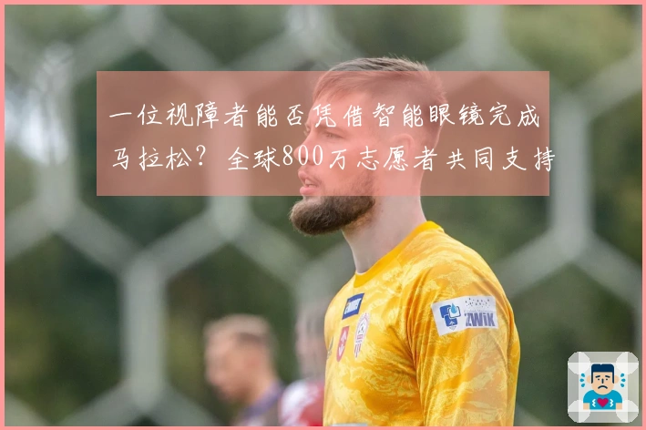一位视障者能否凭借智能眼镜完成马拉松？全球800万志愿者共同支持他的挑战！