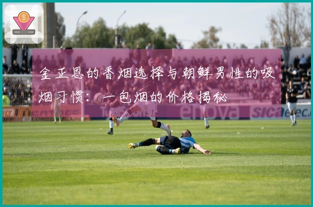 金正恩的香烟选择与朝鲜男性的吸烟习惯：一包烟的价格揭秘